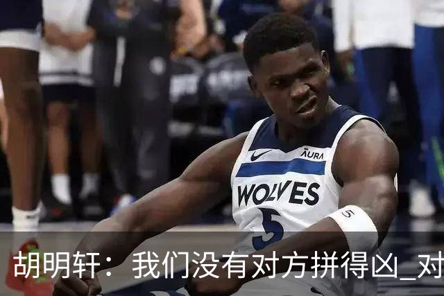 胡明轩：我们没有对方拼得凶 对困难的准备不足